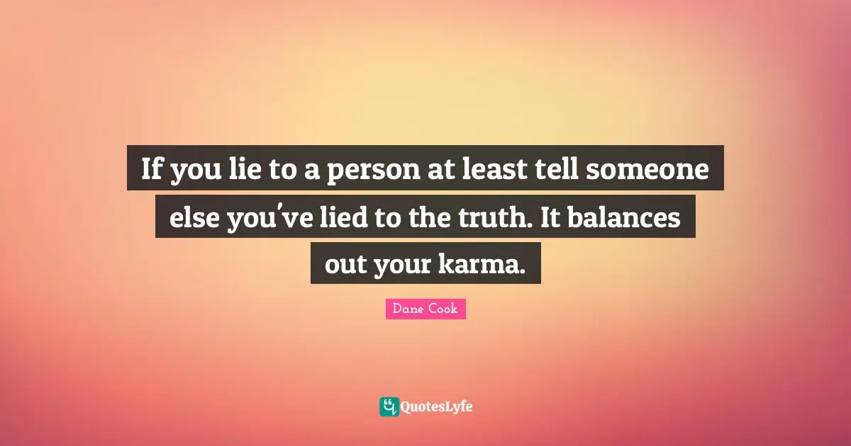 If you lie to a person at least tell someone else you've lied to the truth. It balances out your karma.