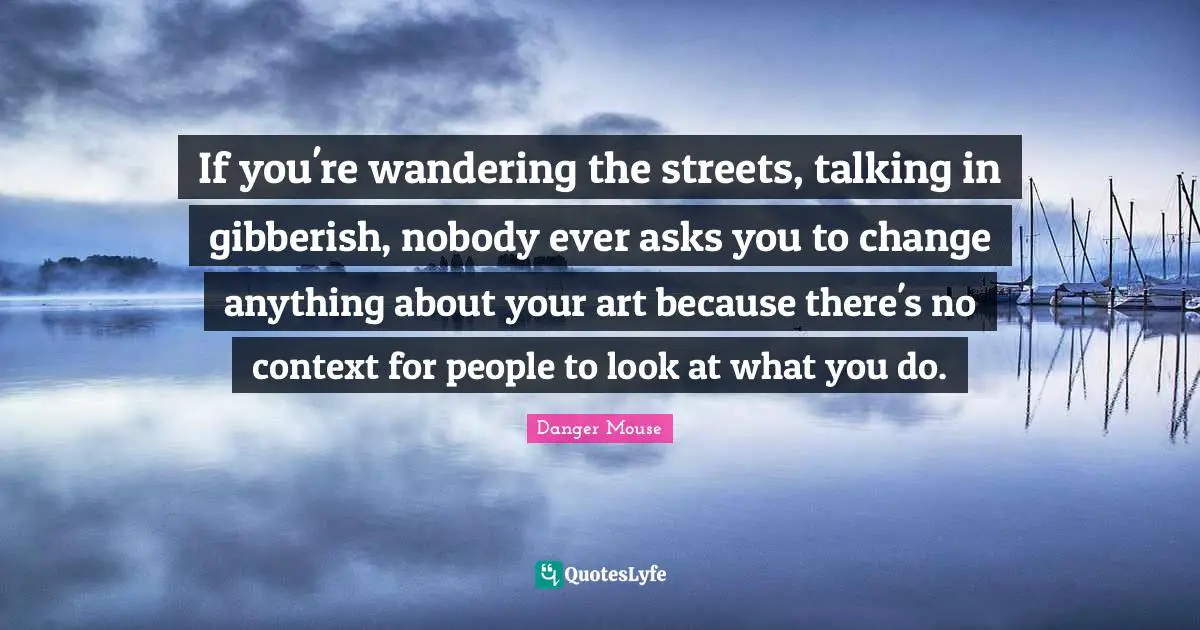 If you're wandering the streets, talking in gibberish, nobody ever asks you to change anything about your art because there's no context for people to look at what you do.