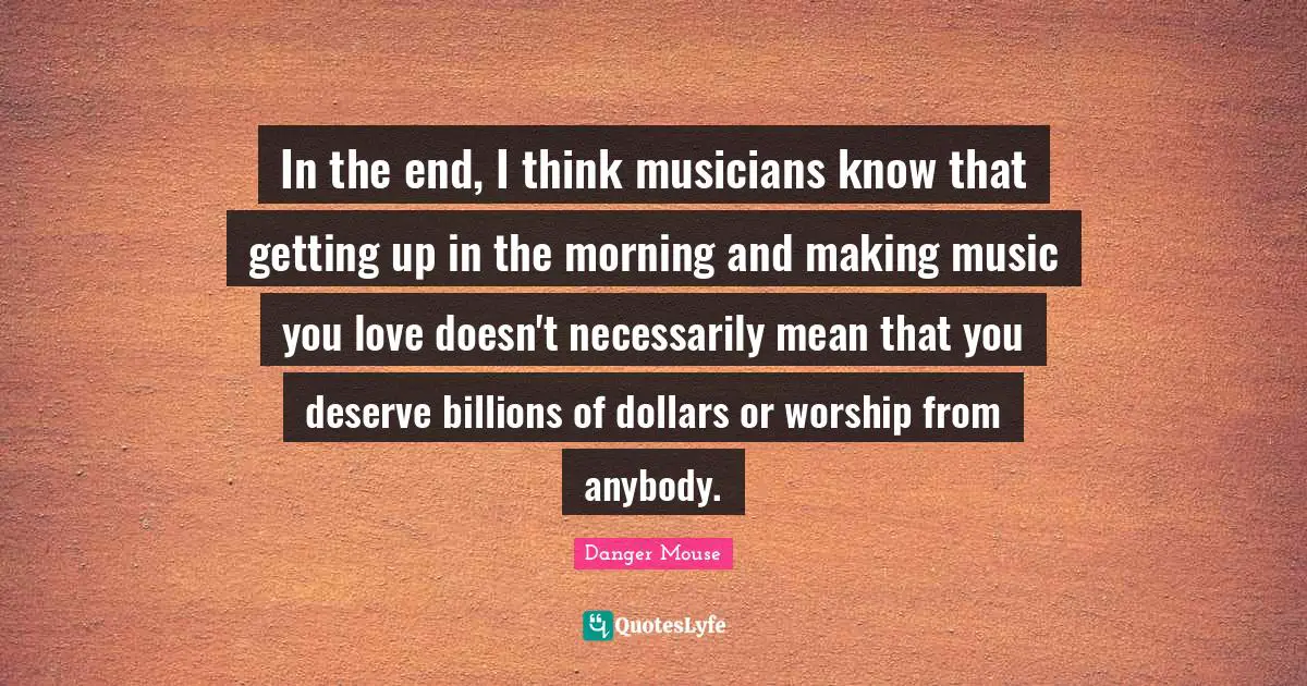 In the end, I think musicians know that getting up in the morning and making music you love doesn't necessarily mean that you deserve billions of dollars or worship from anybody.
