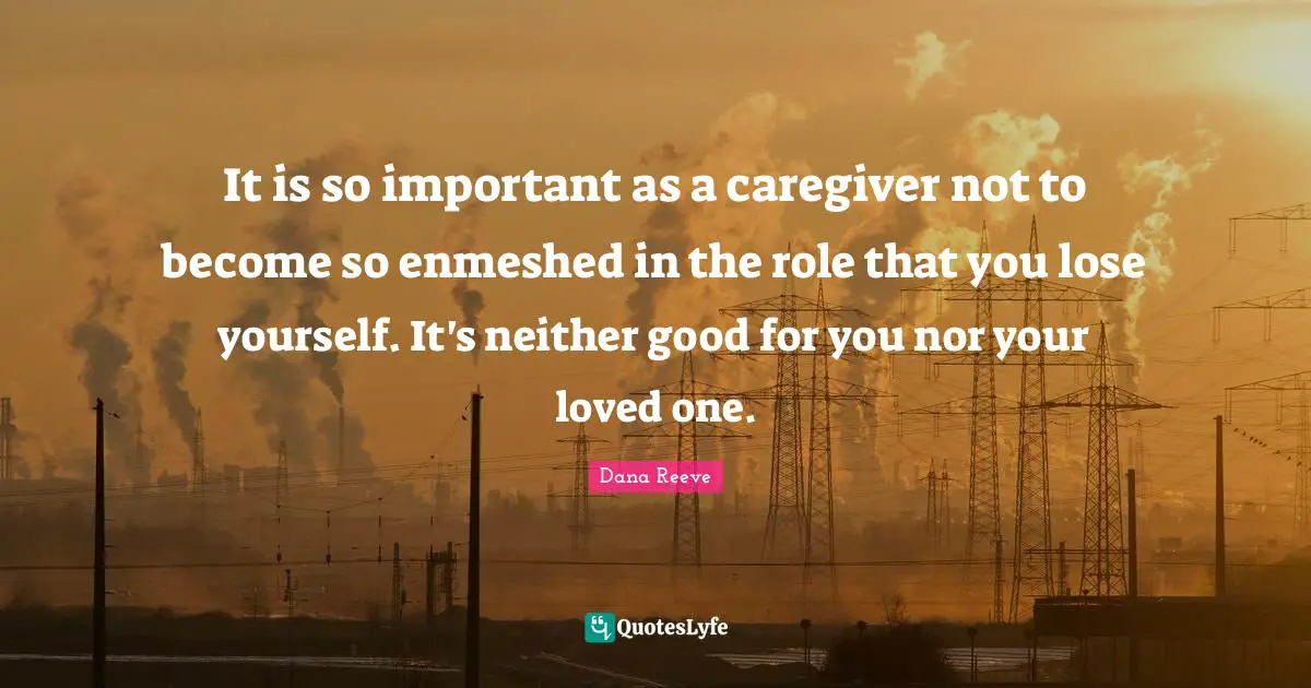 It is so important as a caregiver not to become so enmeshed in the role that you lose yourself. It's neither good for you nor your loved one.