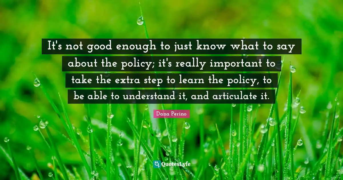 Dana Perino Quotes: "It's not good enough to just know what to say about the policy; it's really important to take the extra step to learn the policy, to be able to understand it, and articulate it."