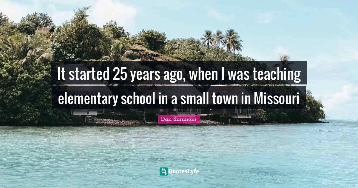 Dan Simmons Quotes: "It started 25 years ago, when I was teaching elementary school in a small town in Missouri"