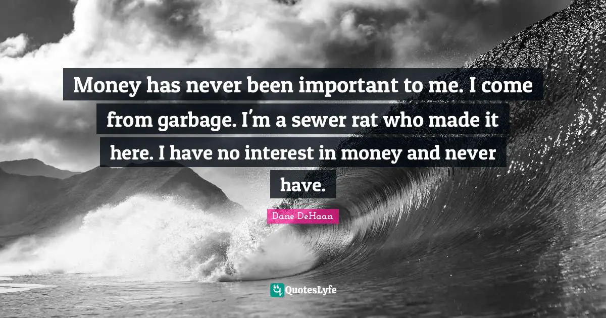 Money has never been important to me. I come from garbage. I'm a sewer rat who made it here. I have no interest in money and never have.