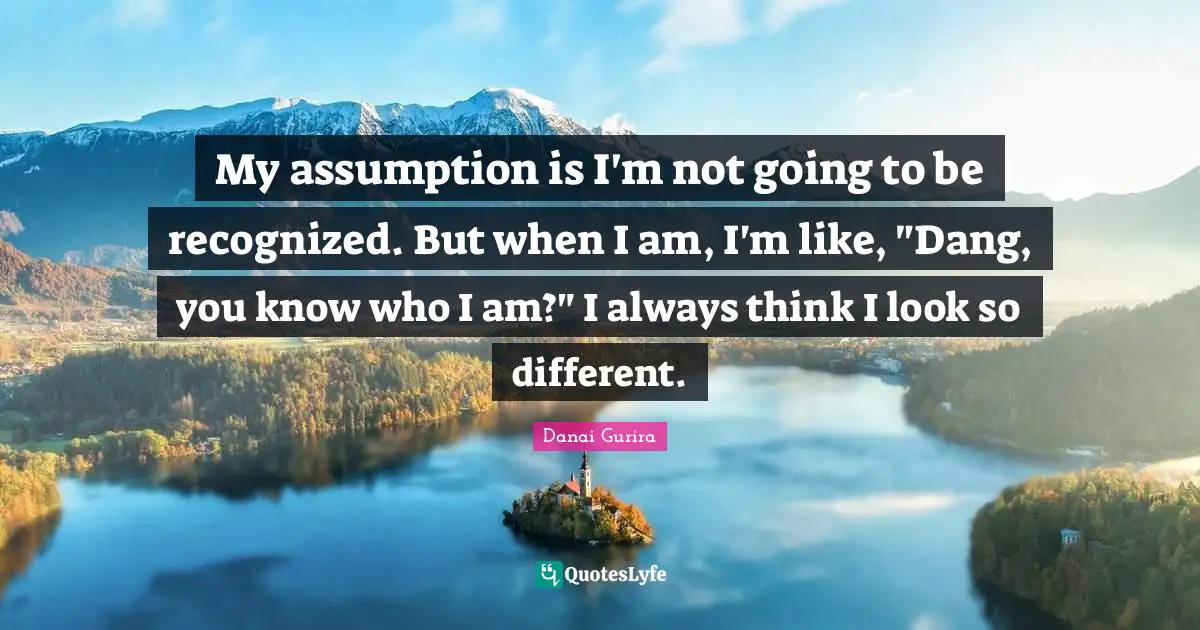 My assumption is I'm not going to be recognized. But when I am, I'm like, "Dang, you know who I am?" I always think I look so different.