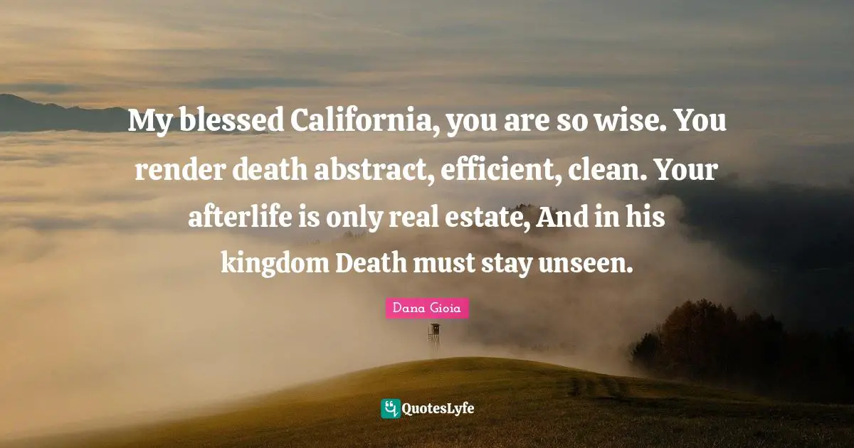My blessed California, you are so wise. You render death abstract, efficient, clean. Your afterlife is only real estate, And in his kingdom Death must stay unseen.