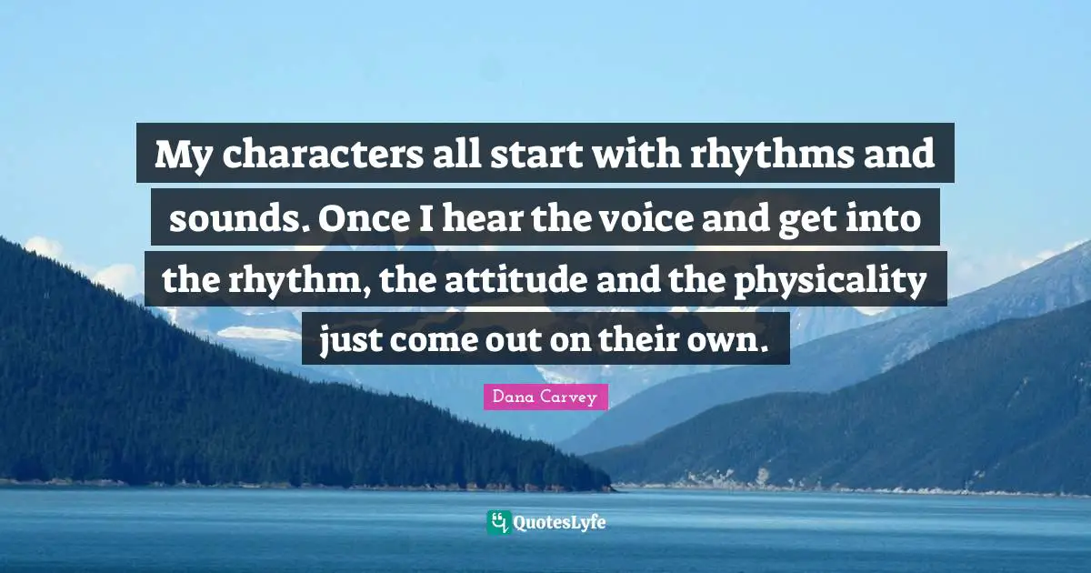 My characters all start with rhythms and sounds. Once I hear the voice and get into the rhythm, the attitude and the physicality just come out on their own.