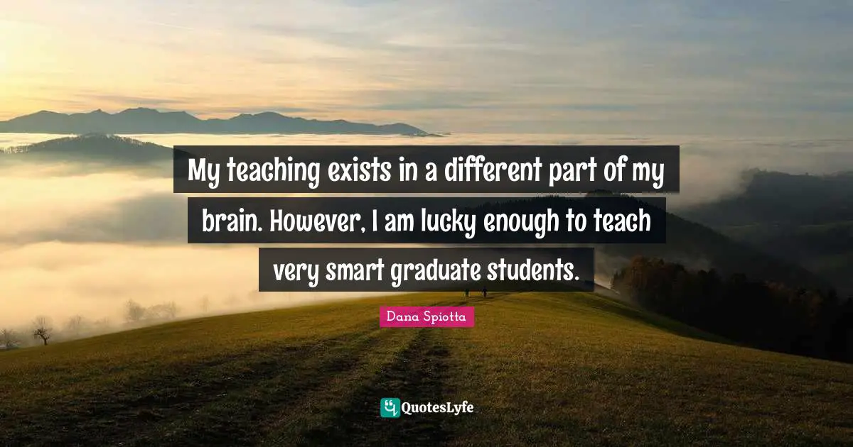 Dana Spiotta Quotes: "My teaching exists in a different part of my brain. However, I am lucky enough to teach very smart graduate students."