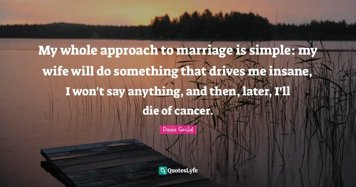 My whole approach to marriage is simple: my wife will do something that drives me insane, I won't say anything, and then, later, I'll die of cancer.