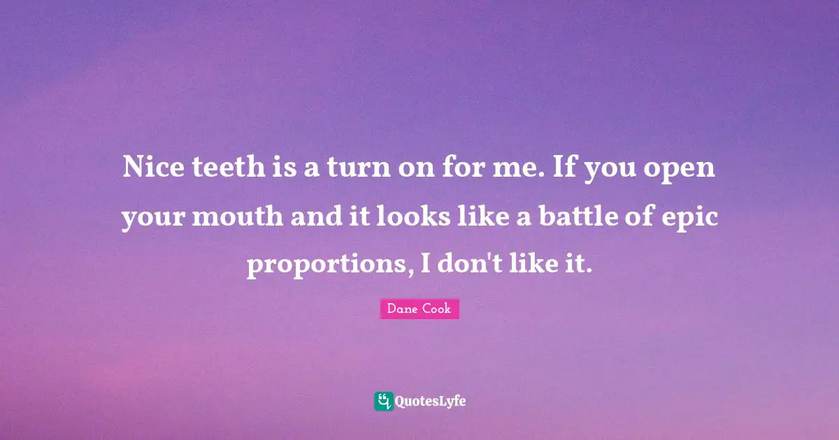 Nice teeth is a turn on for me. If you open your mouth and it looks like a battle of epic proportions, I don't like it.