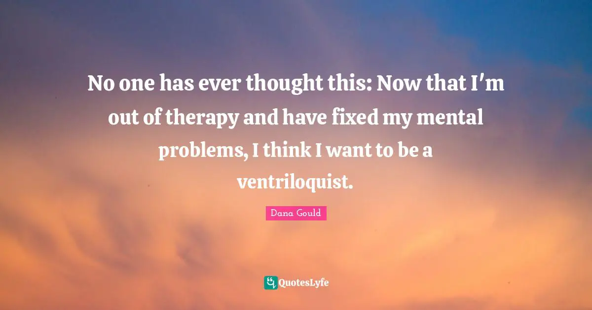No one has ever thought this: Now that I'm out of therapy and have fixed my mental problems, I think I want to be a ventriloquist.