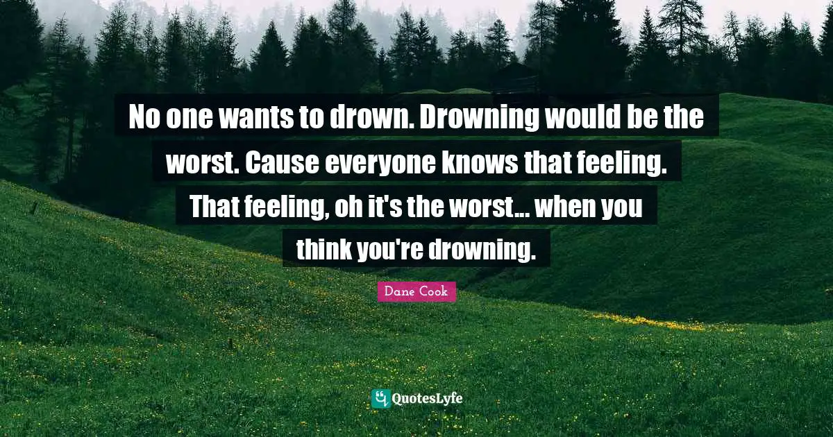 No one wants to drown. Drowning would be the worst. Cause everyone knows that feeling. That feeling, oh it's the worst... when you think you're drowning.