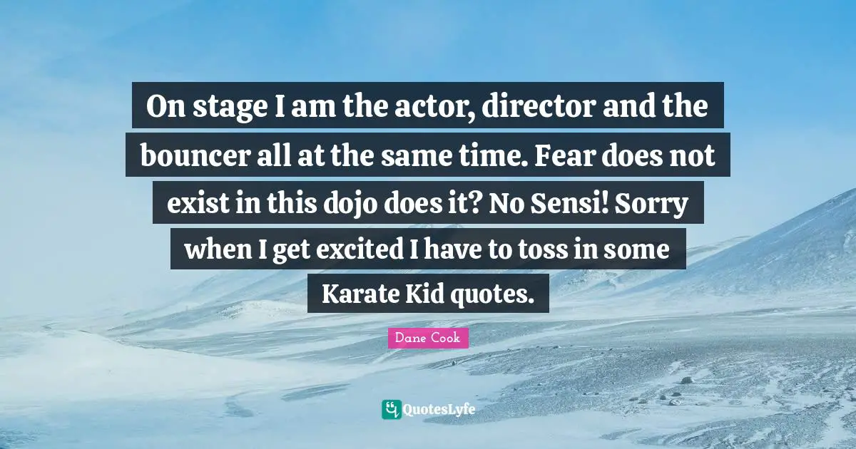On stage I am the actor, director and the bouncer all at the same time. Fear does not exist in this dojo does it? No Sensi! Sorry when I get excited I have to toss in some Karate Kid quotes.
