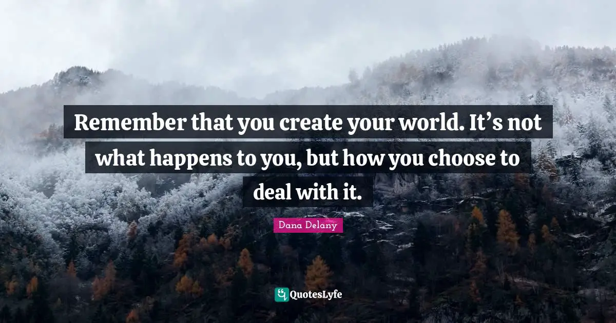 Remember that you create your world. It’s not what happens to you, but how you choose to deal with it.