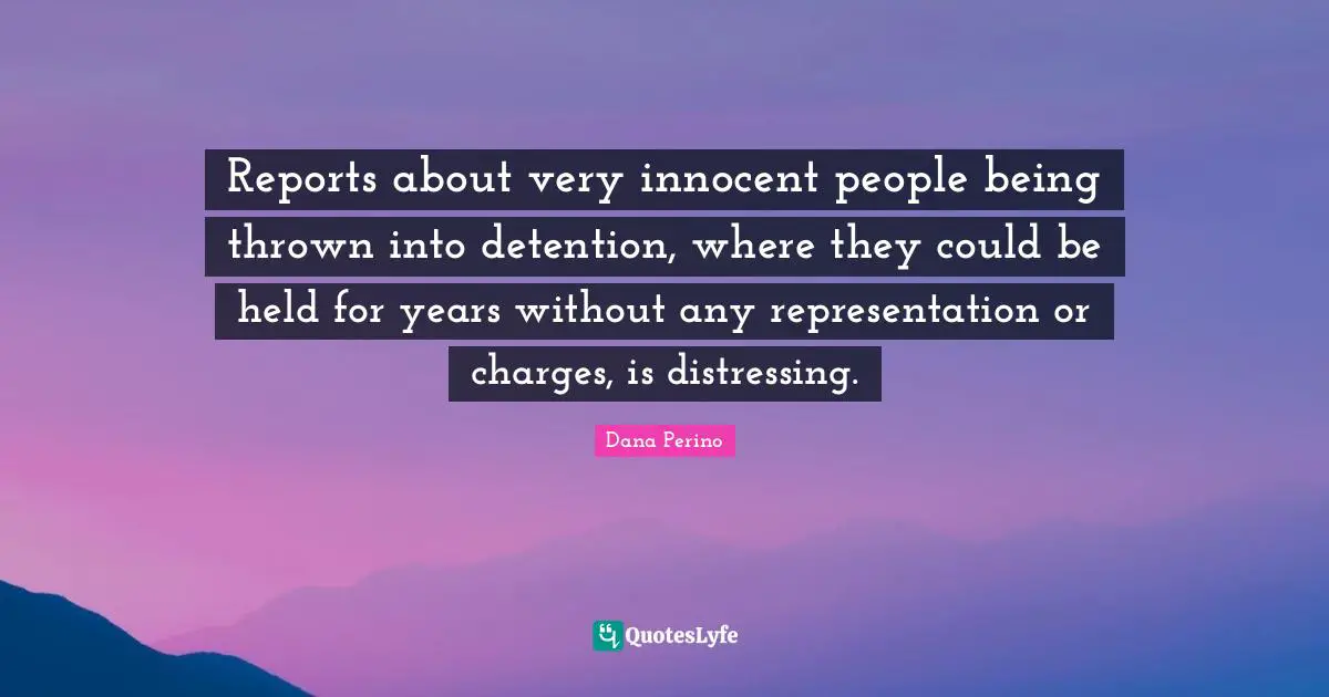 Dana Perino Quotes: "Reports about very innocent people being thrown into detention, where they could be held for years without any representation or charges, is distressing."