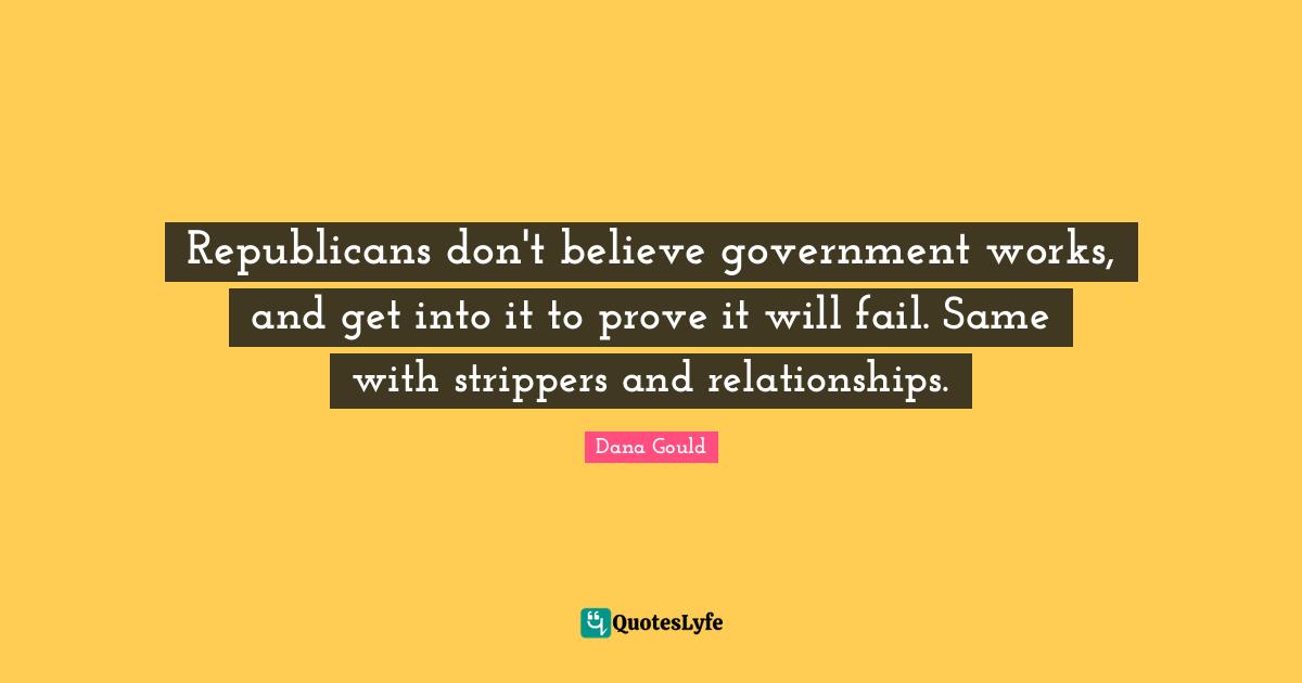 Republicans don't believe government works, and get into it to prove it will fail. Same with strippers and relationships.