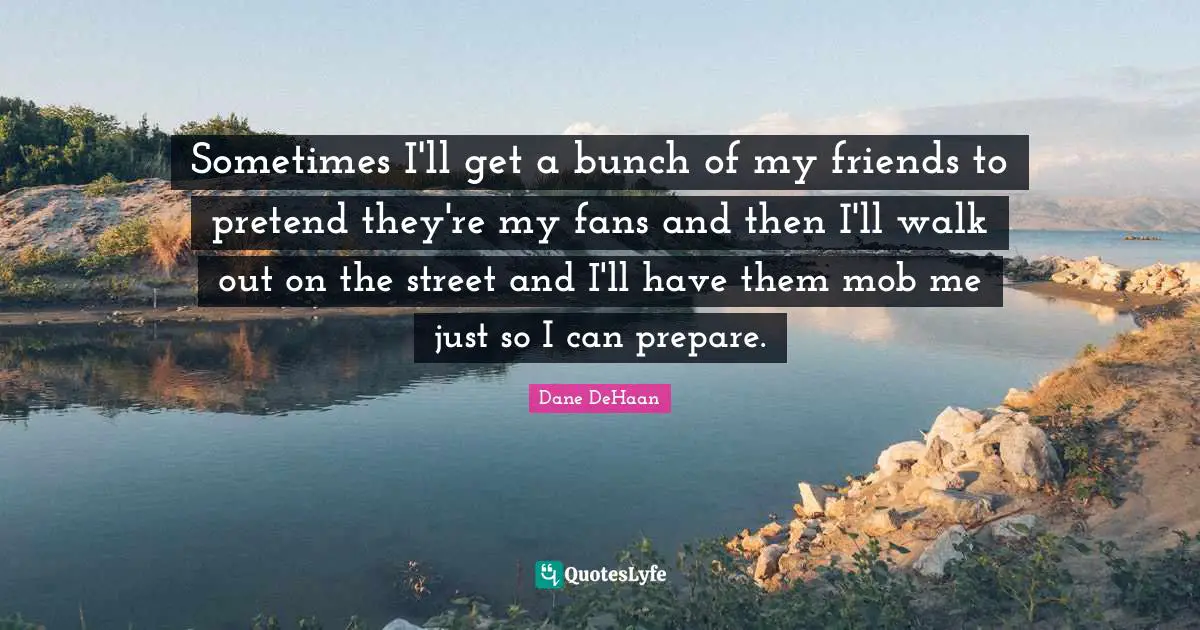 Sometimes I'll get a bunch of my friends to pretend they're my fans and then I'll walk out on the street and I'll have them mob me just so I can prepare.