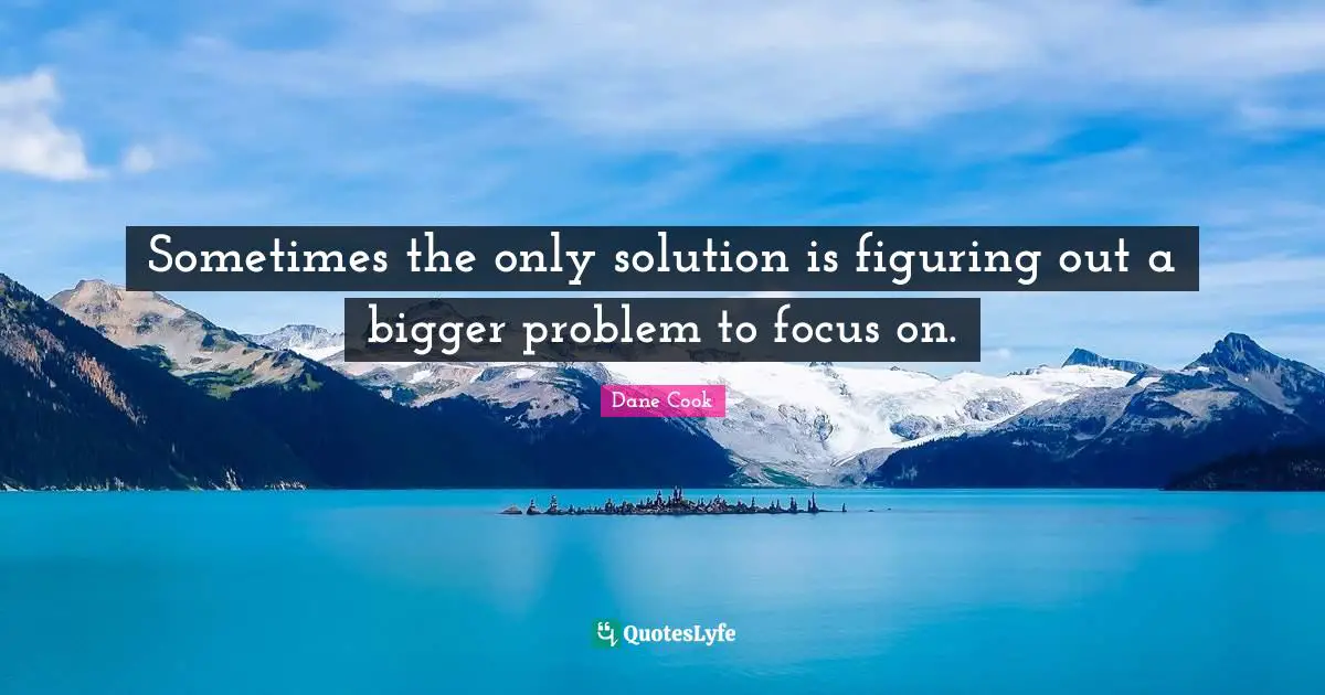 Sometimes the only solution is figuring out a bigger problem to focus on.