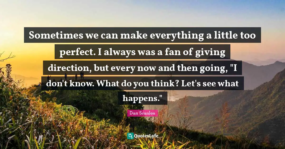 Sometimes we can make everything a little too perfect. I always was a fan of giving direction, but every now and then going, "I don't know. What do you think? Let's see what happens."