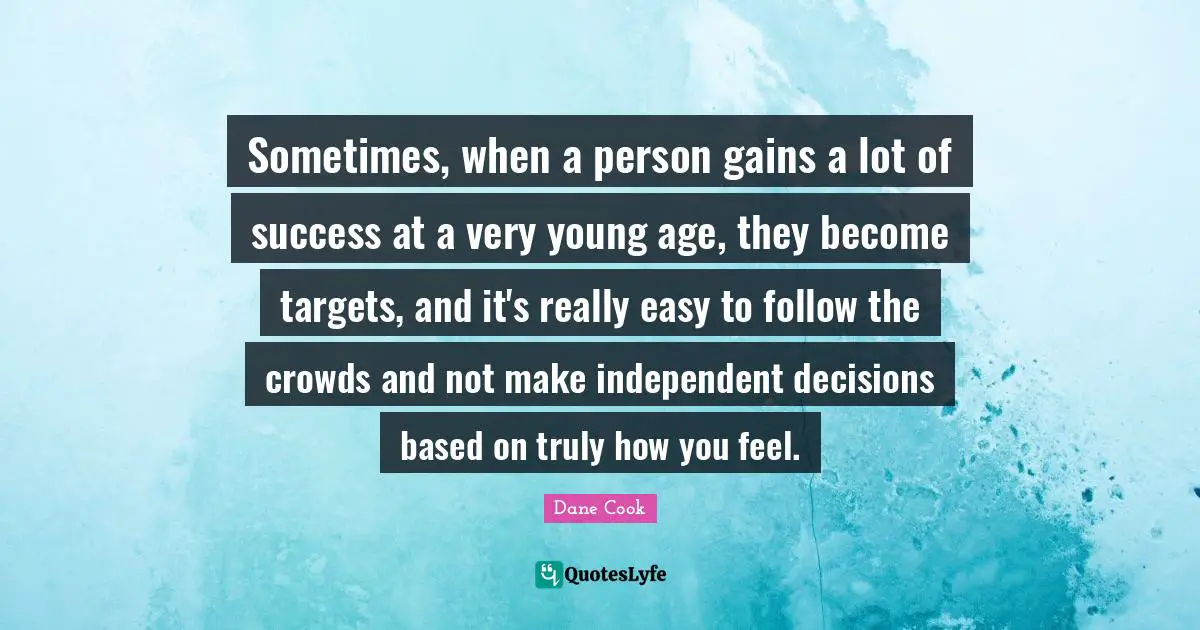 Sometimes, when a person gains a lot of success at a very young age, they become targets, and it's really easy to follow the crowds and not make independent decisions based on truly how you feel.