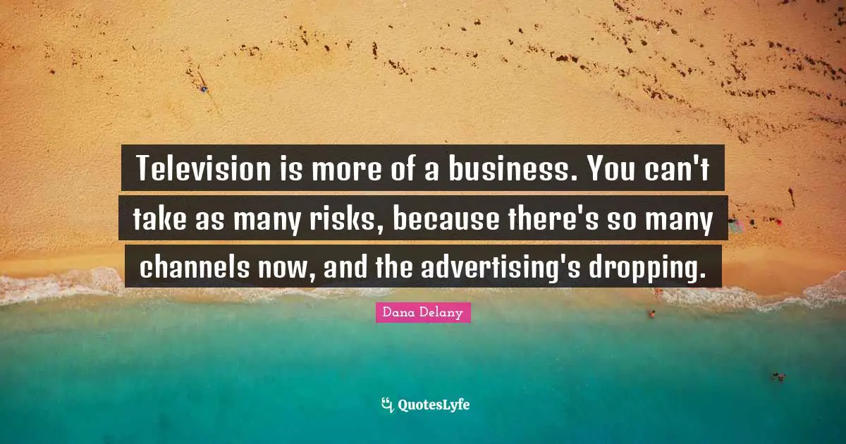 Television is more of a business. You can't take as many risks, because there's so many channels now, and the advertising's dropping.