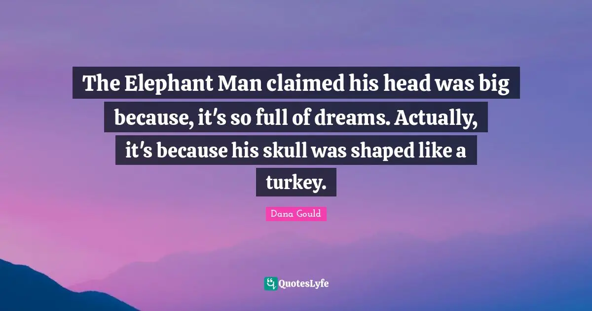 The Elephant Man claimed his head was big because, it's so full of dreams. Actually, it's because his skull was shaped like a turkey.