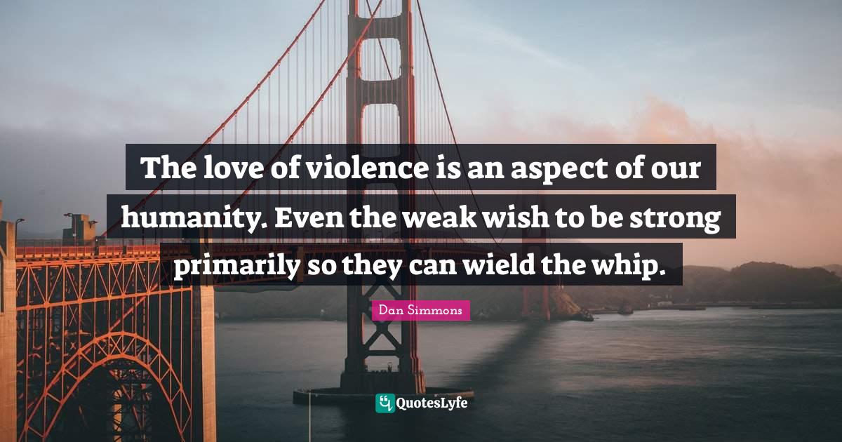 The love of violence is an aspect of our humanity. Even the weak wish
