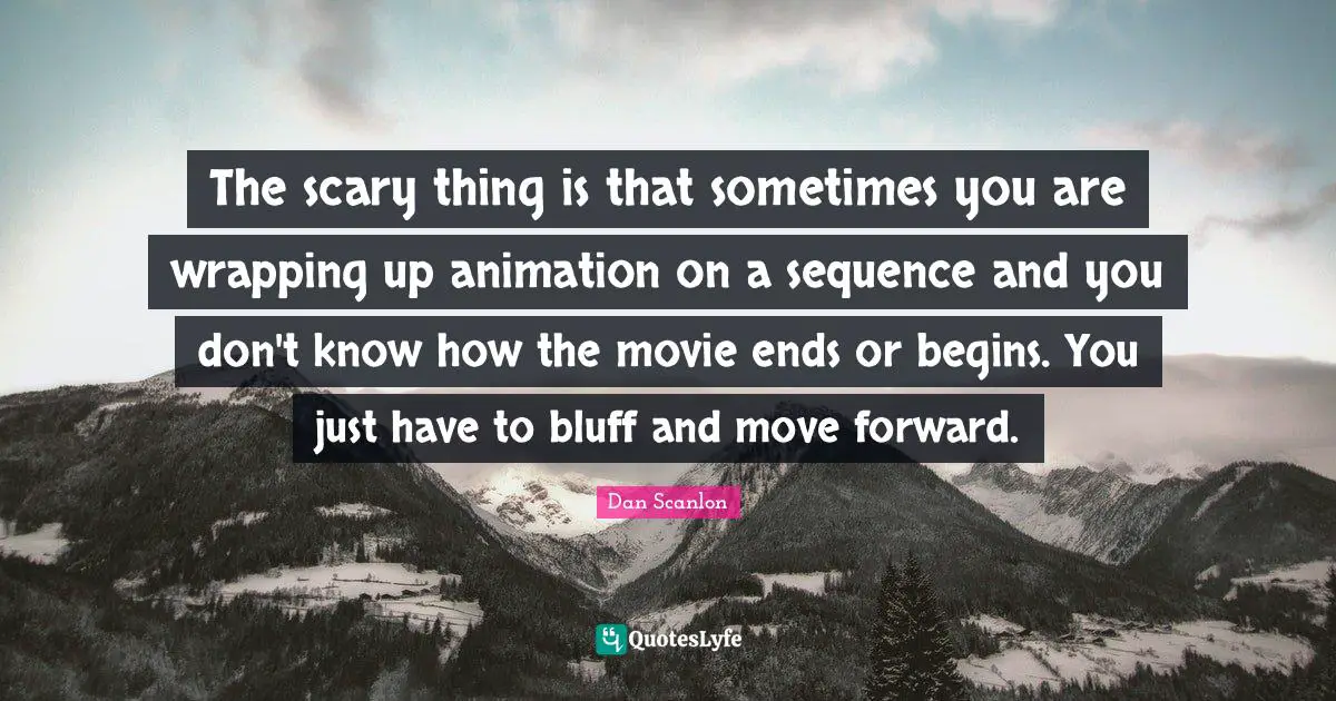 The scary thing is that sometimes you are wrapping up animation on a sequence and you don't know how the movie ends or begins. You just have to bluff and move forward.