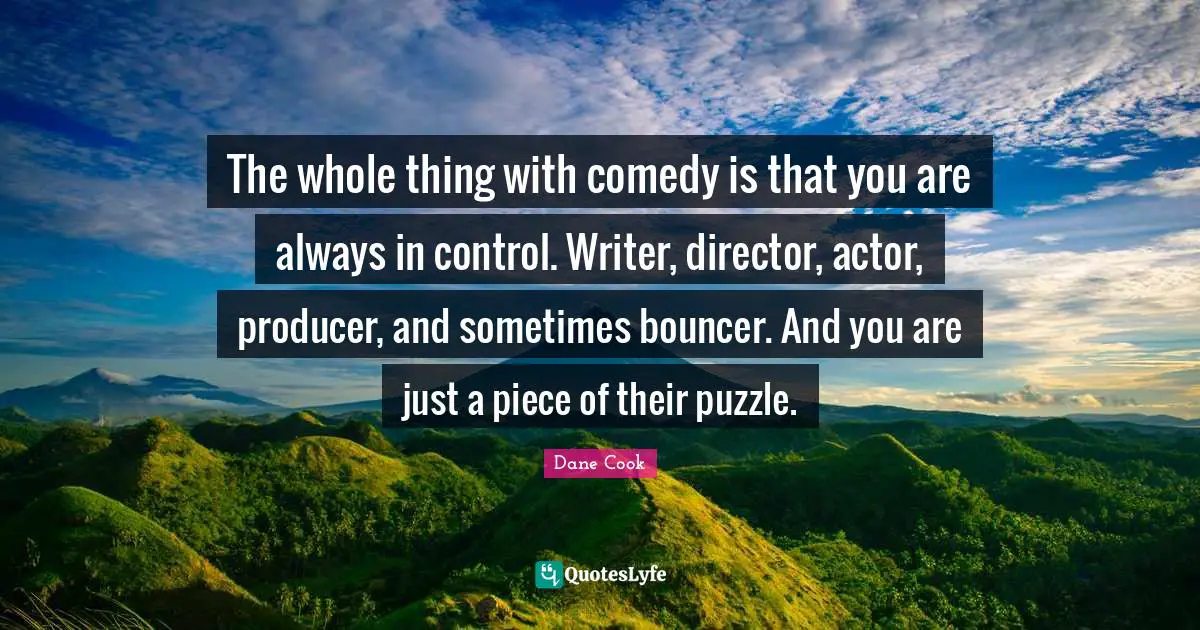 The whole thing with comedy is that you are always in control. Writer, director, actor, producer, and sometimes bouncer. And you are just a piece of their puzzle.