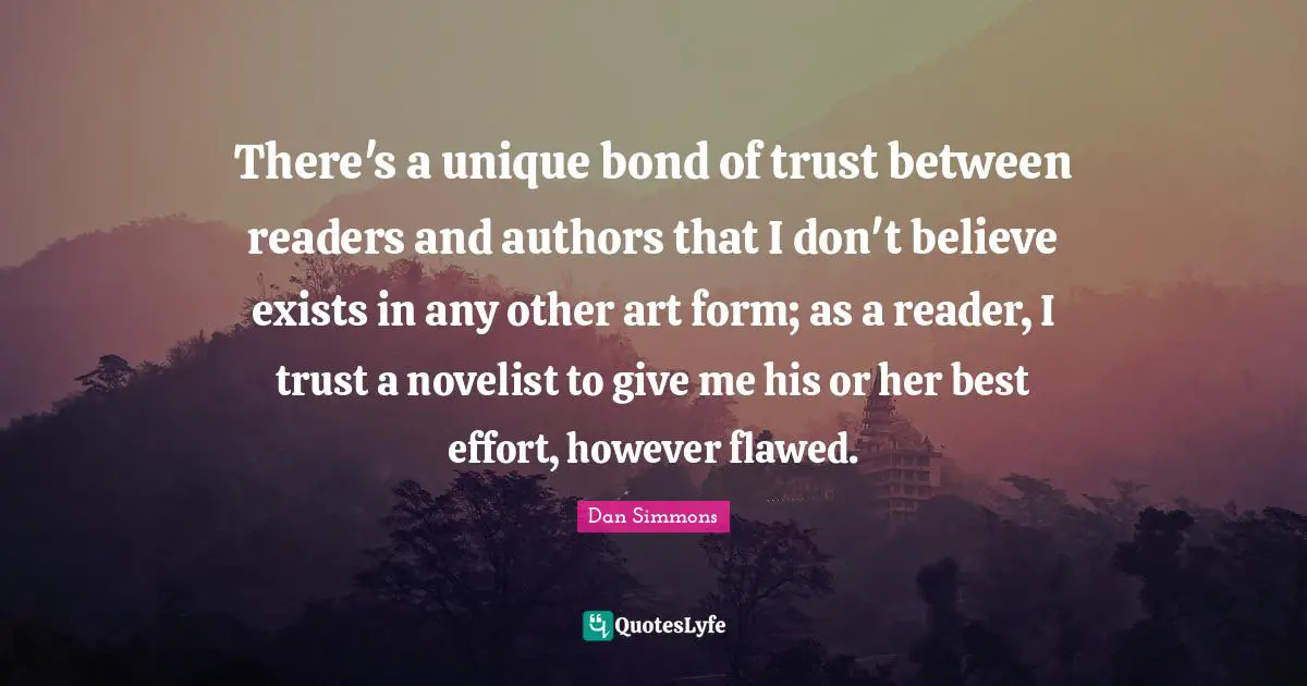 Dan Simmons Quotes: "There's a unique bond of trust between readers and authors that I don't believe exists in any other art form; as a reader, I trust a novelist to give me his or her best effort, however flawed."