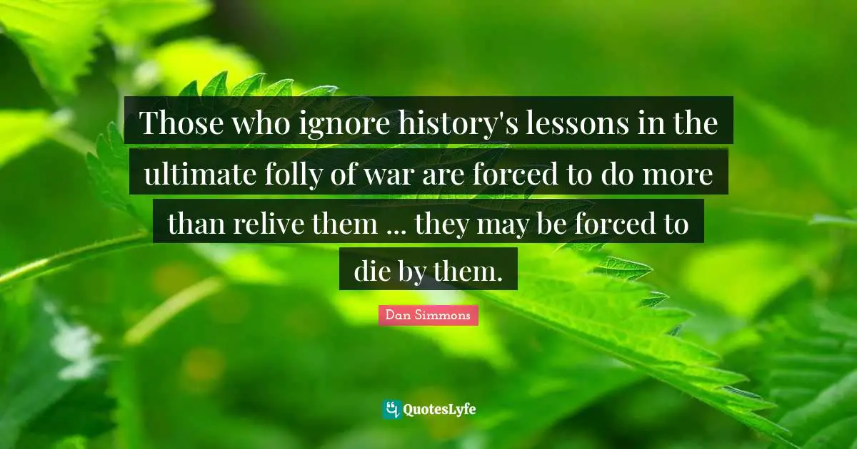 Dan Simmons Quotes: "Those who ignore history's lessons in the ultimate folly of war are forced to do more than relive them ... they may be forced to die by them."