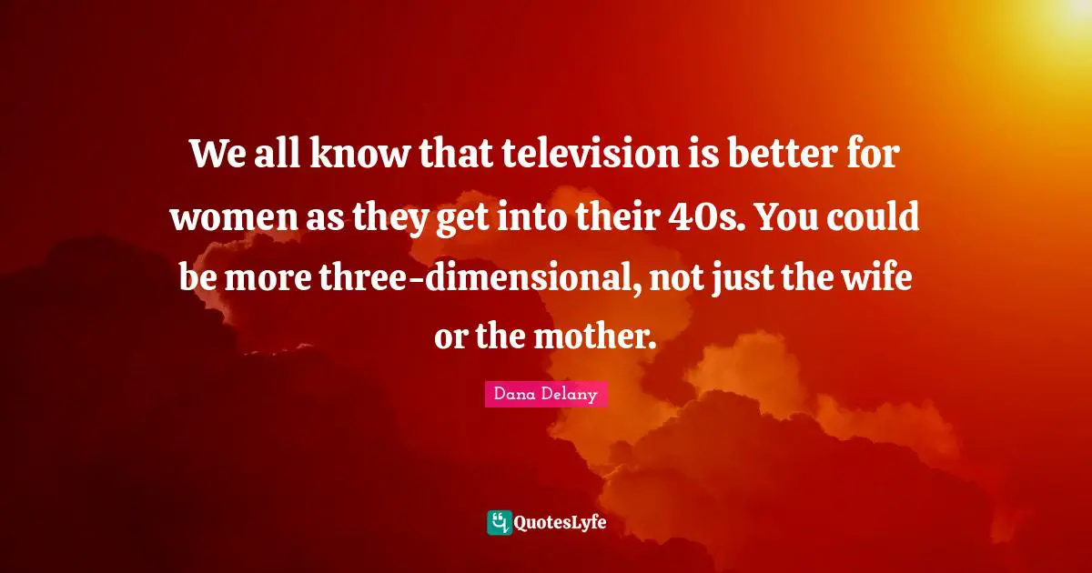 We all know that television is better for women as they get into their 40s. You could be more three-dimensional, not just the wife or the mother.
