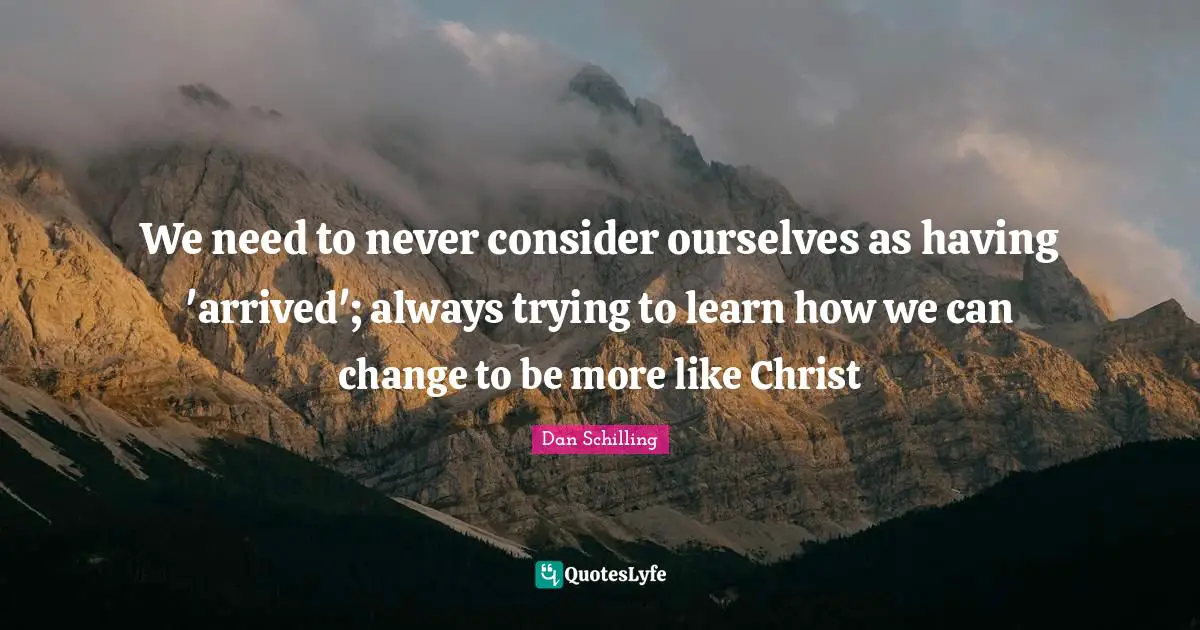We need to never consider ourselves as having 'arrived'; always trying to learn how we can change to be more like Christ