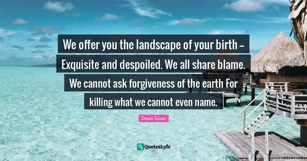 We offer you the landscape of your birth -- Exquisite and despoiled. We all share blame. We cannot ask forgiveness of the earth For killing what we cannot even name.