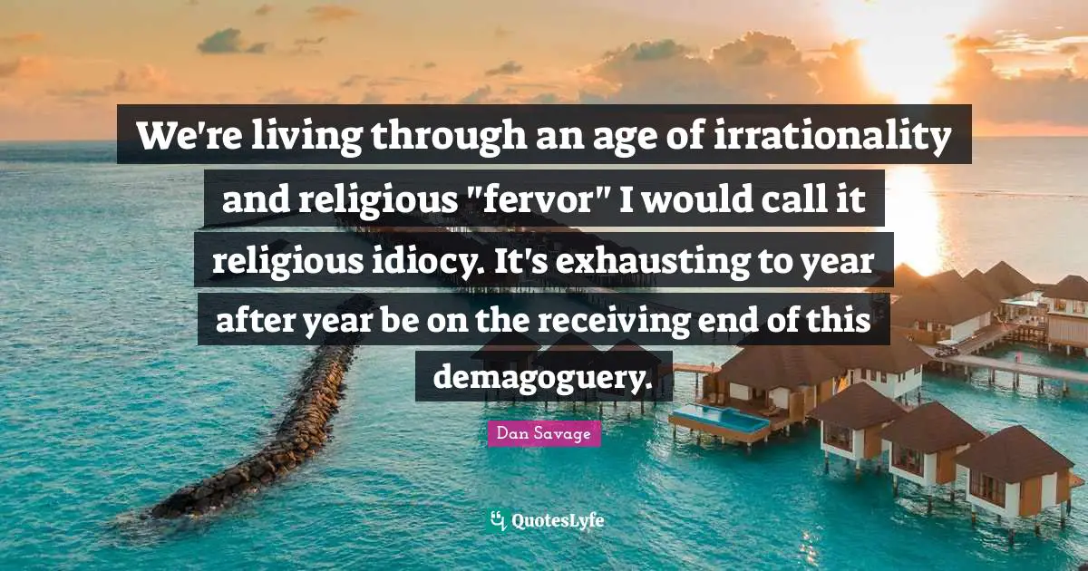 We're living through an age of irrationality and religious "fervor" I would call it religious idiocy. It's exhausting to year after year be on the receiving end of this demagoguery.