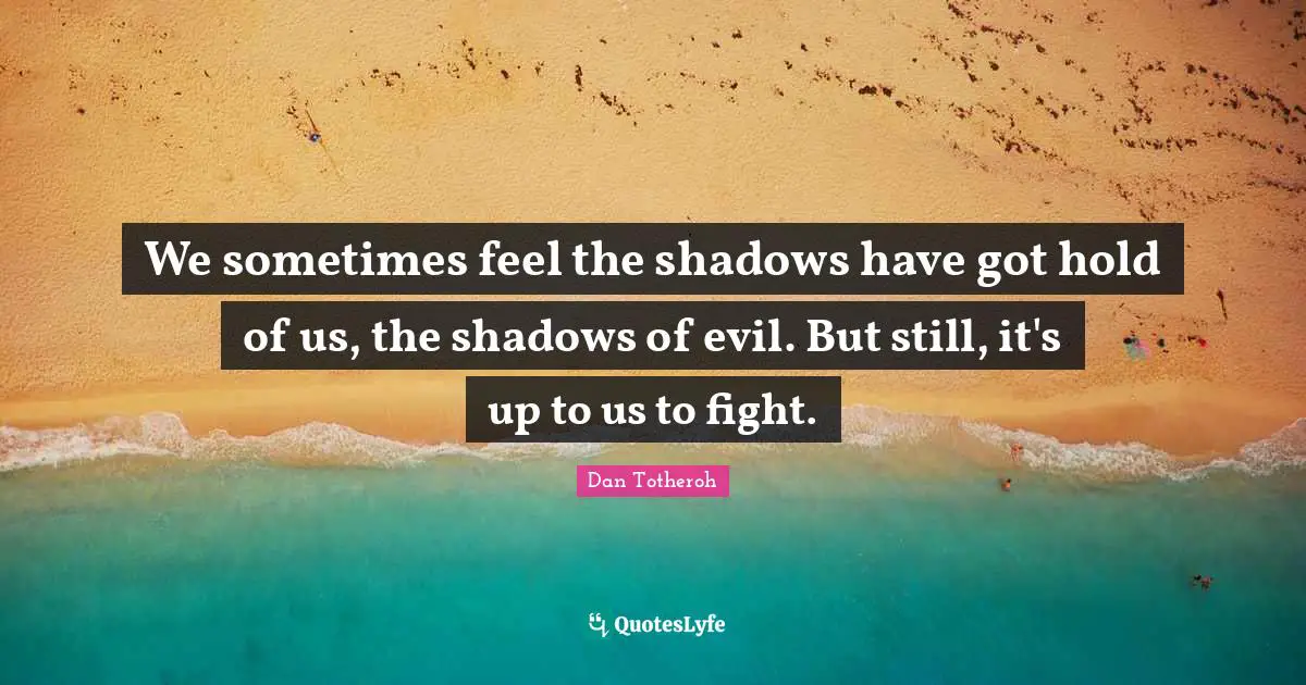 We sometimes feel the shadows have got hold of us, the shadows of evil. But still, it's up to us to fight.