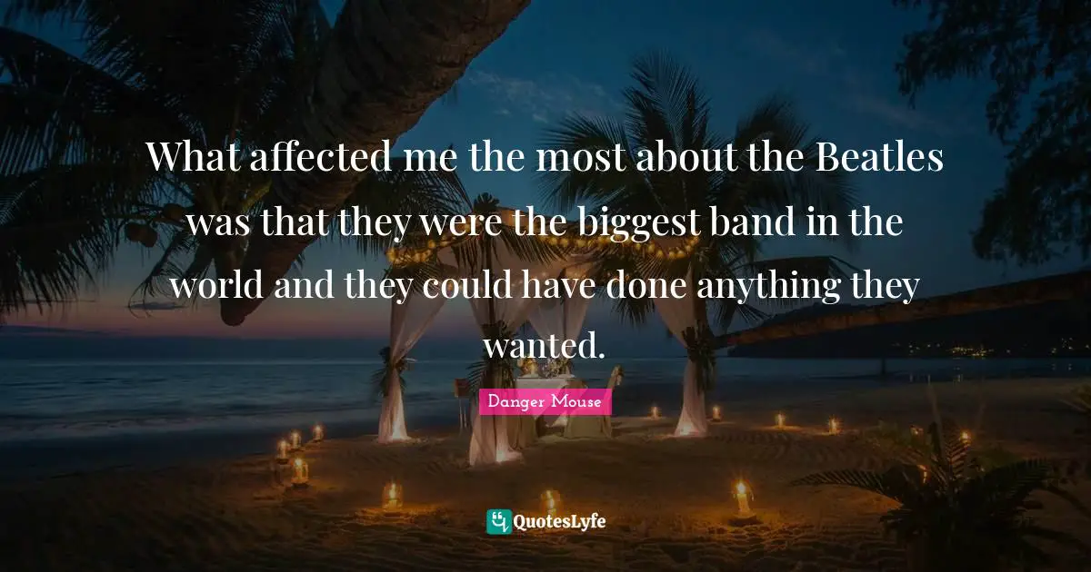 What affected me the most about the Beatles was that they were the biggest band in the world and they could have done anything they wanted.