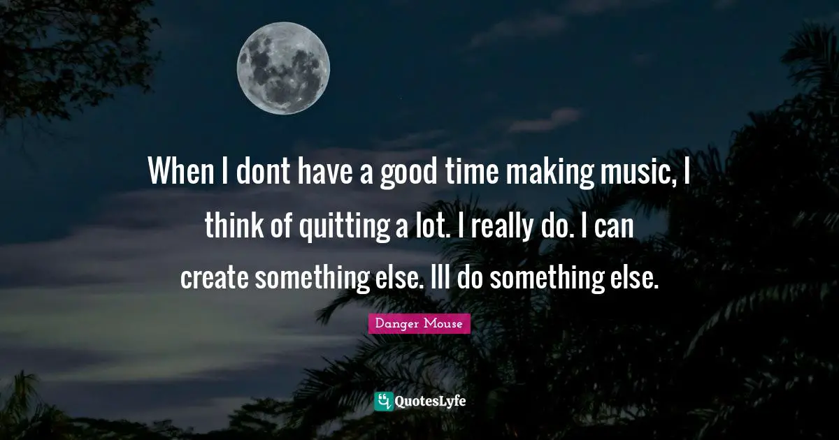 When I dont have a good time making music, I think of quitting a lot. I really do. I can create something else. Ill do something else.
