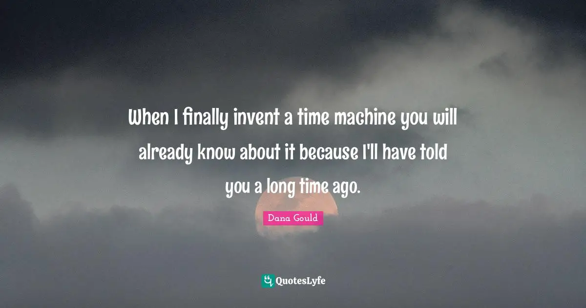 When I finally invent a time machine you will already know about it because I'll have told you a long time ago.
