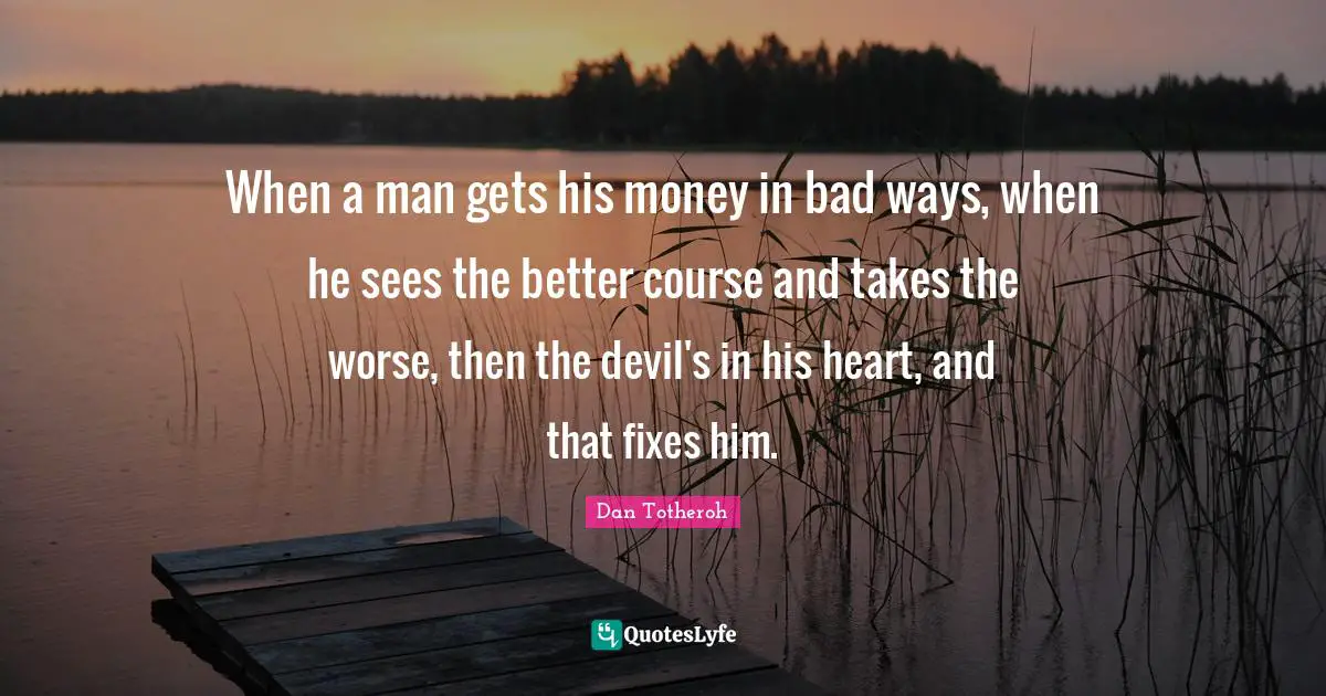 When a man gets his money in bad ways, when he sees the better course and takes the worse, then the devil's in his heart, and that fixes him.