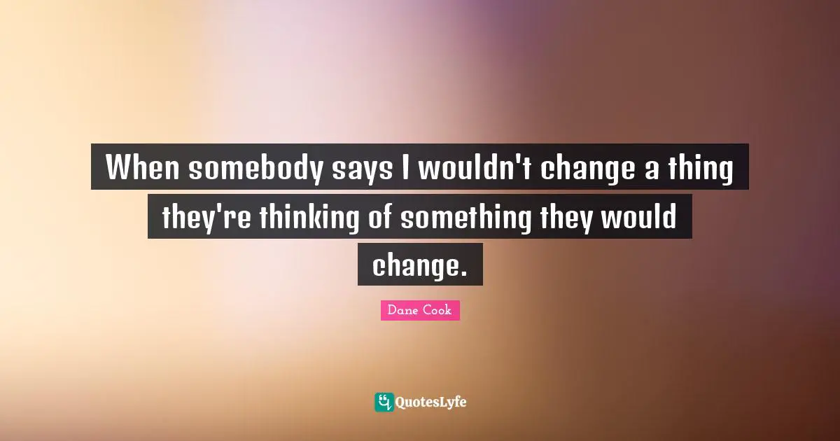 When somebody says I wouldn't change a thing they're thinking of something they would change.