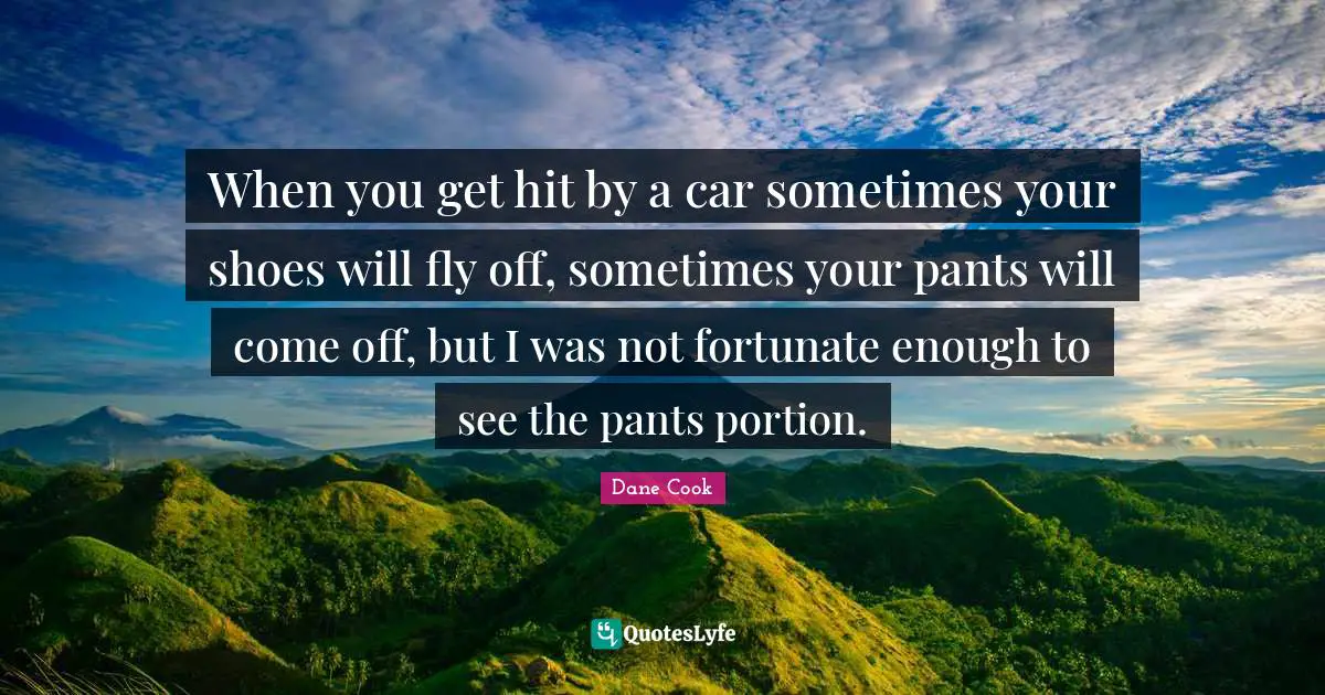 When you get hit by a car sometimes your shoes will fly off, sometimes your pants will come off, but I was not fortunate enough to see the pants portion.