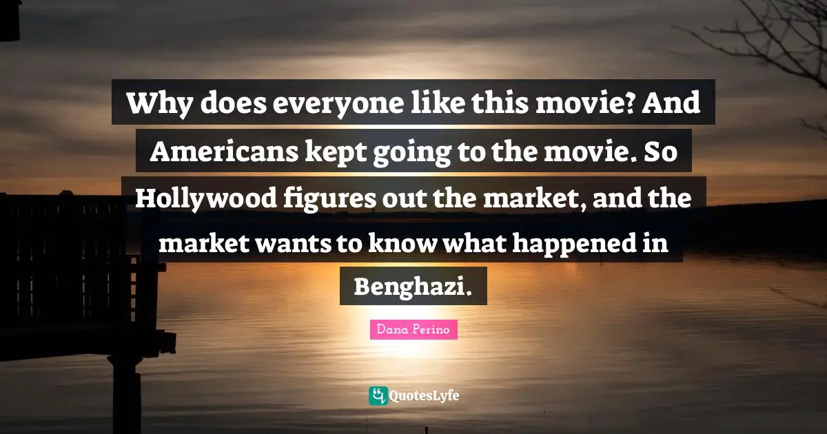 Dana Perino Quotes: "Why does everyone like this movie? And Americans kept going to the movie. So Hollywood figures out the market, and the market wants to know what happened in Benghazi."