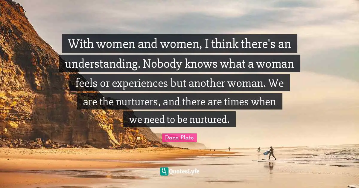 With women and women, I think there's an understanding. Nobody knows what a woman feels or experiences but another woman. We are the nurturers, and there are times when we need to be nurtured.