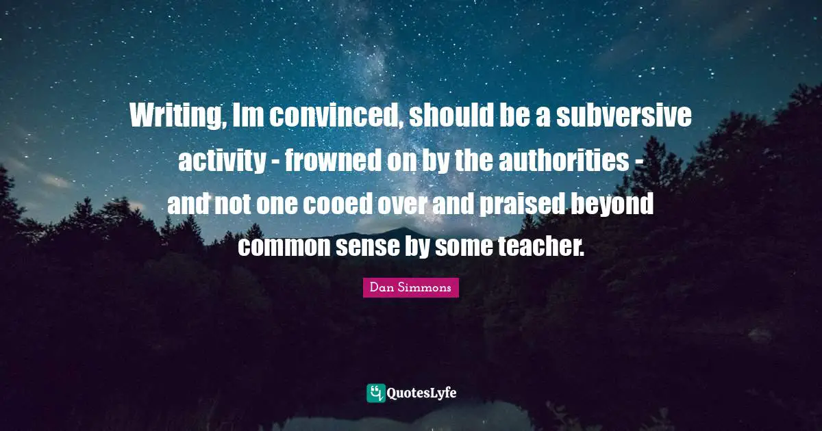 Writing, Im convinced, should be a subversive activity - frowned on by the authorities - and not one cooed over and praised beyond common sense by some teacher.