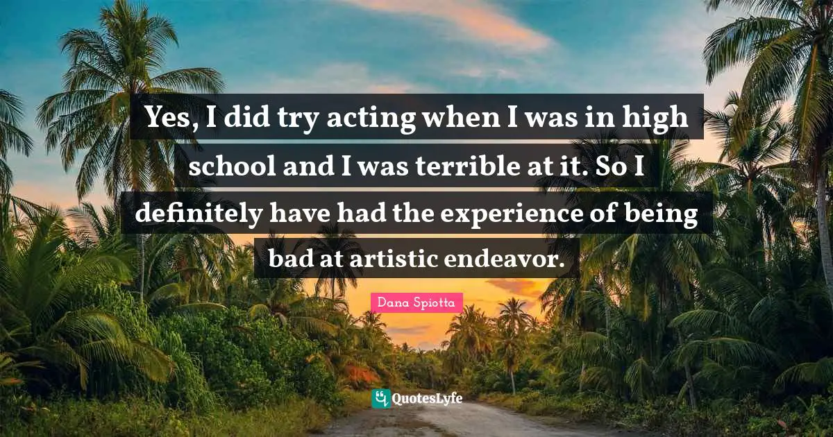 Dana Spiotta Quotes: "Yes, I did try acting when I was in high school and I was terrible at it. So I definitely have had the experience of being bad at artistic endeavor."