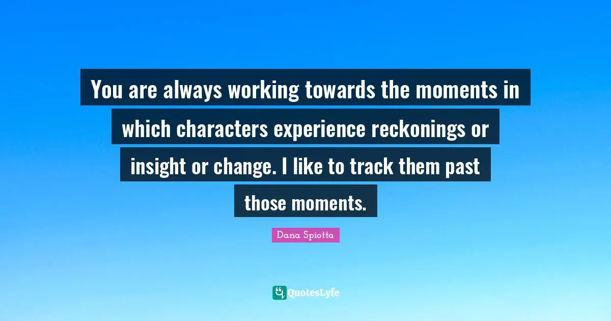 Dana Spiotta Quotes: "You are always working towards the moments in which characters experience reckonings or insight or change. I like to track them past those moments."