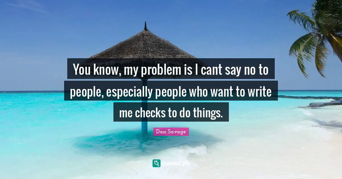 You know, my problem is I cant say no to people, especially people who want to write me checks to do things.