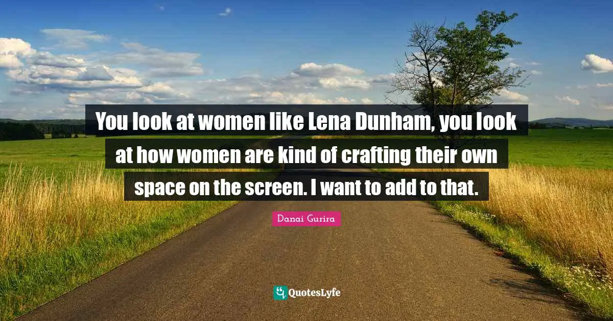 You look at women like Lena Dunham, you look at how women are kind of crafting their own space on the screen. I want to add to that.