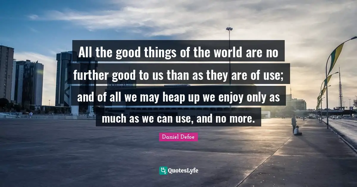 All the good things of the world are no further good to us than as they are of use; and of all we may heap up we enjoy only as much as we can use, and no more.
