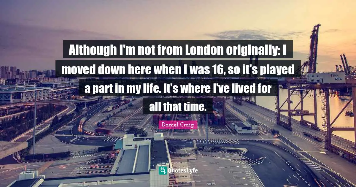 Although I'm not from London originally: I moved down here when I was 16, so it's played a part in my life. It's where I've lived for all that time.